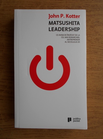 Anticariat: John P. Kotter - Matsushita leadership. Ce avem de invatat de la cel mai remarcabil antreprenor al secolului 20 