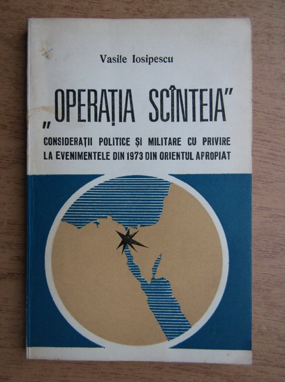 Anticariat: Vasile Iosipescu - Operatia Scanteia. Consideratii politice si militare cu privire la evenimentele din 1973 din orientul apropiat