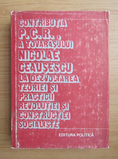 Anticariat: Ion Popescu Puturi - Contributia P. C. R. a tovarasului Nicolae Ceausescu la dezvoltarea teoriei si practicii revolutiei si constructiei socialiste