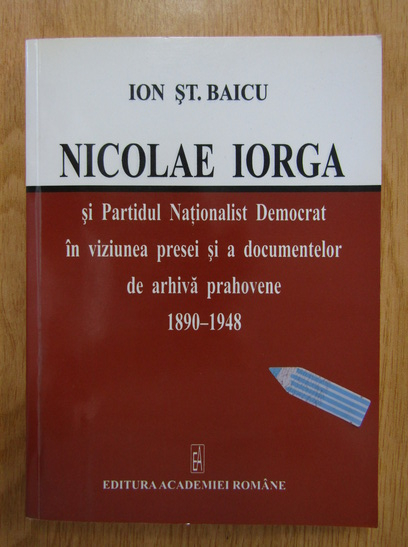 Ion St. Baicu - Nicolae Iorga si Partidul Nationalist Democrat in viziunea presei si a documentelor de arhiva prahovene, 1890-1948 (cu autograful autorului)