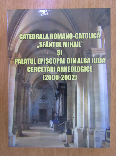 Anticariat: Daniela Marcu Istrate - Catedrala romano-catolica Sfantul Mihail si Palatul episcopal din Alba Iulia. Cercetari arheologice, 2000-2002