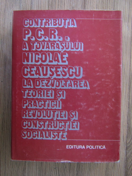 Anticariat: Contributia P.C.R., a tovarasului Nicolae Ceausescu la dezvoltarea teoriei si practicii revolutiei si constructiei socialiste