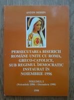 Anton Moisin - Persecutarea Bisericii Romane unite cu Roma, Greco-Catolice, sub regimul democratic instaurat in noiembrie 1996 (volumul 1)