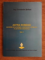 Constantin Serban - Astra romana, societate de prestigiu a petrolului romanesc in perioada interbelica (volumul 1)