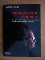 Adrian Oprescu - Inconstientul cognitiv. Perceptie subliminala si memorie implicita, aplicatii in psihoterapie si publicitate