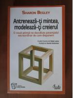 Sharon Begley - Antreneaza-ti mintea, modeleaza-ti creierul