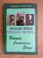 Valeriu Rapeanu - Nicolae Iorga. Mircea Eliade. Nae Ionescu. Polemici, controverse, elogii