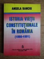 Angela Banciu - Istoria vietii constitutionale in Romania (1866-1991)