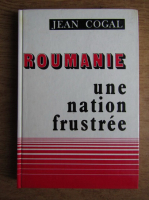 Jean Cogal - Roumanie une nation frustree