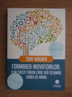 Tony Wagner - Formarea inovatorilor, Cum cresti tinerii care vor schimba lumea de maine
