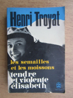 Henri Troyat - Les semailles et les moissons. Tendre et violente Elisabeth