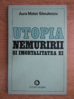 Aura Matei Savulescu - Utopia nemuririi si imortalitatea ei 