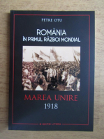 Petre Otu - Romania in primul razboi mondial. Marea Unire 1918