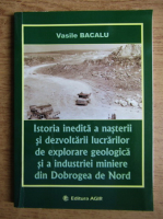 Vasile Bacalu - Istoria inedita a nasterii si dezvoltarii lucrarilor de explorare geologica si a industriei miniere din Dobrogea de Nord