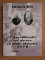 Anastasie Iordache - Parlamentul Romaniei in anii reformelor si ai Primului Razboi Mondial 1907-1918
