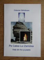 Octavian Sarbatoare - Pe calea lui Zamolxe. Vieti din foc si piatra