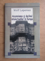 Wolf Lepenies - Ascensiunea si declinul intelectualilor in Europa