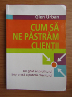 Glen Urban - Cum sa ne pastram clientii. Un ghid al profitului intr-o era a puterii clientului