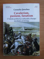 Corneliu Senchea - Cavalerism, pasiune, fanatism. O istorie politica si culturala a Frantei secolului al XVI-lea