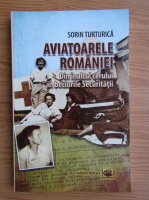 Sorin Turturica - Aviatoarele Romaniei. Din inaltul cerului in beciurile Securitatii