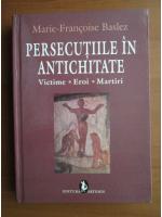 Marie-Francoise Baslez - Persecutiile in antichitate. Victime, eroi, martiri