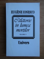 Eugene Ionesco - Calatorie in lumea mortilor. Teatru, volumul 5