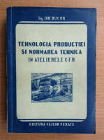 Ion A. Bucur - Tehnologia productiei si normarea tehnica in ateliere CFR