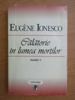 Eugene Ionesco - Teatru, volumul 5. Calatorie in lumea mortilor