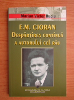 Marian Victor Buciu - E. M. Cioran. Despartirea continua a autorului cel rau