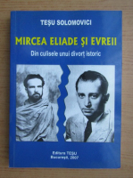 Tesu Solomovici - Mircea Eliade si evreii. Din culisele unui divort istoric
