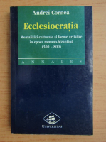 Andrei Cornea - Ecclesiocratia. Mentalitati culturale si forme artistice in epoca romano-bizantina (300-800)