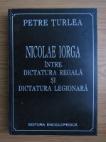 Petre Turlea - Nicolae Iorga intre dictatura regala si dictatura legionara