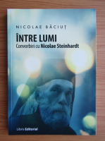 Nicolae Baciut - Intre lumi. Convorbiri cu Nicolae Steinhardt