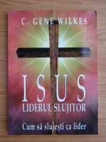 C. Gene Wilkes - Isus liderul slujitor. Cum as slujesti ca lider