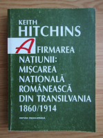 Keith Hitchins - Afirmarea natiunii. Miscarea nationala romaneasca din Transilvania 1860-1914
