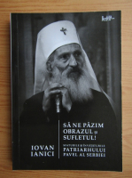 Iovan Ianici - Sa ne pazim obrazul si sufletul! Viata si invataturile Patriarhului Pavel al Serbiei