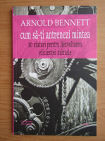 Arnold Bennett - Cum sa-ti antrenezi mintea