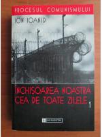 Ion Ioanid - Inchisoarea noastra cea de toate zilele (volumul 1)
