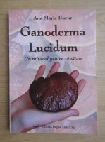 Anticariat: Maria Bucur - Ganoderma Lucidum. Un miracol pentru sanatate