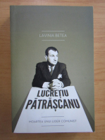 Lavinia Betea - Lucretiu Patrascanu. Moartea unui lider comunist