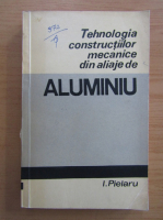 Ilie Pielaru - Tehnologia constructiilor mecanice din aliaje de aluminiu