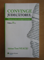 Adrian Toni Neacsu - Convinge judecatorul. Tehnici si arta convingerii instantei