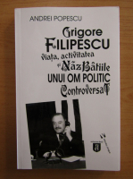 Andrei Popescu - Grigore Filipescu. Viata, activitatea si nazbatiile unui om politic controversat