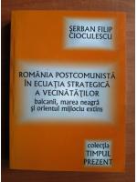 Serban Filip Cioculescu - Romania postcomunista in ecuatia strategica a vecinatatilor. Balcanii, Marea Neagra si orientul mijlociu extins