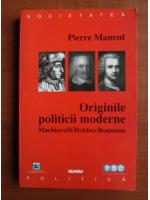 Pierre Manent - Originile politicii moderne. Machiavelli / Hobbes / Rousseau