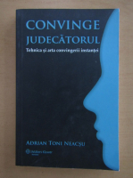 Adrian Toni Neacsu - Convinge judecatorul. Tehnica si arta convingerii instantei