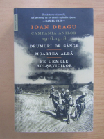 Ioan Dragu - Campania anilor 1916-1918. Drumuri de sange. Moartea alba. Pe urmele bolsevicilor