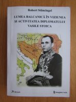 Stanciugel Robert - Lumea balcanica in viziunea si activitatea diplomatului Vasile Stoica