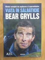 Bear Grylls - Viata in salbaticie. Ghid complet de explorare si supravietuire