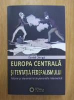Daniel Citiriga - Europa Centrala si tentatia federalismului. Istorie si diplomatie in perioada interbelica